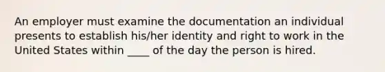 An employer must examine the documentation an individual presents to establish his/her identity and <a href='https://www.questionai.com/knowledge/kyhtdixfFz-right-to-work' class='anchor-knowledge'>right to work</a> in the United States within ____ of the day the person is hired.