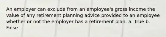 An employer can exclude from an employee's gross income the value of any retirement planning advice provided to an employee whether or not the employer has a retirement plan. a. True b. False