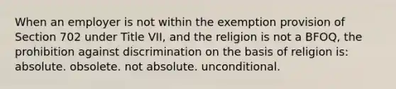 When an employer is not within the exemption provision of Section 702 under Title VII, and the religion is not a BFOQ, the prohibition against discrimination on the basis of religion is: absolute. ​obsolete. ​not absolute. ​unconditional.