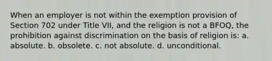 When an employer is not within the exemption provision of Section 702 under Title VII, and the religion is not a BFOQ, the prohibition against discrimination on the basis of religion is: a. absolute. b. obsolete. c. not absolute. d. unconditional.