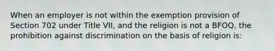 When an employer is not within the exemption provision of Section 702 under Title VII, and the religion is not a BFOQ, the prohibition against discrimination on the basis of religion is: