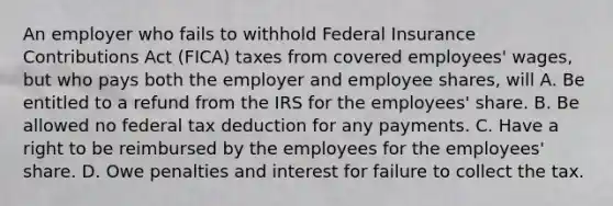 An employer who fails to withhold Federal Insurance Contributions Act (FICA) taxes from covered employees' wages, but who pays both the employer and employee shares, will A. Be entitled to a refund from the IRS for the employees' share. B. Be allowed no federal tax deduction for any payments. C. Have a right to be reimbursed by the employees for the employees' share. D. Owe penalties and interest for failure to collect the tax.