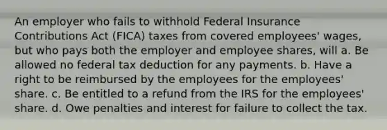 An employer who fails to withhold Federal Insurance Contributions Act (FICA) taxes from covered employees' wages, but who pays both the employer and employee shares, will a. Be allowed no federal tax deduction for any payments. b. Have a right to be reimbursed by the employees for the employees' share. c. Be entitled to a refund from the IRS for the employees' share. d. Owe penalties and interest for failure to collect the tax.