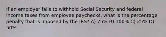 If an employer fails to withhold Social Security and federal income taxes from employee paychecks, what is the percentage penalty that is imposed by the IRS? A) 75% B) 100% C) 25% D) 50%