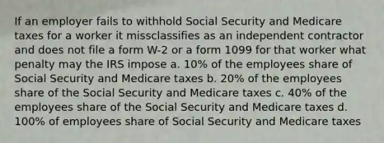 If an employer fails to withhold Social Security and Medicare taxes for a worker it missclassifies as an independent contractor and does not file a form W-2 or a form 1099 for that worker what penalty may the IRS impose a. 10% of the employees share of Social Security and Medicare taxes b. 20% of the employees share of the Social Security and Medicare taxes c. 40% of the employees share of the Social Security and Medicare taxes d. 100% of employees share of Social Security and Medicare taxes