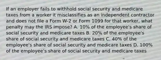 If an employer fails to withhold social security and medicare taxes from a worker it misclassifies as an independent contractor and does not file a Form W-2 or Form 1099 for that worker, what penalty may the IRS impose? A. 10% of the employee's share of social security and medicare taxes B. 20% of the employee's share of social security and medicare taxes C. 40% of the employee's share of social security and medicare taxes D. 100% of the employee's share of social security and medicare taxes