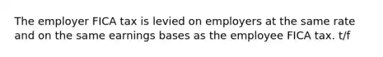 The employer FICA tax is levied on employers at the same rate and on the same earnings bases as the employee FICA tax. t/f