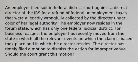 An employer filed suit in federal district court against a district director of the IRS for a refund of federal unemployment taxes that were allegedly wrongfully collected by the director under color of her legal authority. The employer now resides in the forum state, which has only one federal judicial district. For business reasons, the employer has recently moved from the state in which all the relevant events on which the claim is based took place and in which the director resides. The director has timely filed a motion to dismiss the action for improper venue. Should the court grant this motion?