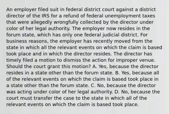 An employer filed suit in federal district court against a district director of the IRS for a refund of federal unemployment taxes that were allegedly wrongfully collected by the director under color of her legal authority. The employer now resides in the forum state, which has only one federal judicial district. For business reasons, the employer has recently moved from the state in which all the relevant events on which the claim is based took place and in which the director resides. The director has timely filed a motion to dismiss the action for improper venue. Should the court grant this motion? A. Yes, because the director resides in a state other than the forum state. B. Yes, because all of the relevant events on which the claim is based took place in a state other than the forum state. C. No, because the director was acting under color of her legal authority. D. No, because the court must transfer the case to the state in which all of the relevant events on which the claim is based took place.