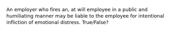 An employer who fires an, at will employee in a public and humiliating manner may be liable to the employee for intentional infliction of emotional distress. True/False?