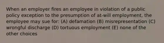 When an employer fires an employee in violation of a public policy exception to the presumption of at-will employment, the employee may sue for: (A) defamation (B) misrepresentation (C) wrongful discharge (D) tortuous employment (E) none of the other choices