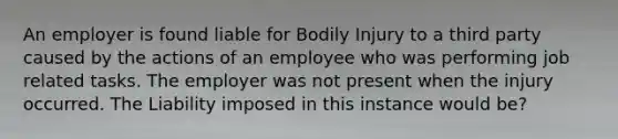 An employer is found liable for Bodily Injury to a third party caused by the actions of an employee who was performing job related tasks. The employer was not present when the injury occurred. The Liability imposed in this instance would be?