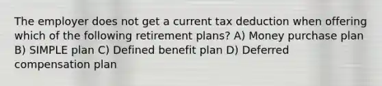 The employer does not get a current tax deduction when offering which of the following retirement plans? A) Money purchase plan B) SIMPLE plan C) Defined benefit plan D) Deferred compensation plan