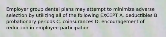 Employer group dental plans may attempt to minimize adverse selection by utilizing all of the following EXCEPT A. deductibles B. probationary periods C. coinsurances D. encouragement of reduction in employee participation