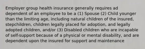 Employer group health insurance generally requires ad dependent of an employee to be a (1) Spouse (2) Child younger than the limiting age, including natural children of the insured, stepchildren, children legally placed for adoption, and legally adopted children, and/or (3) Disabled children who are incapable of self-support because of a physical or mental disability, and are dependent upon the insured for support and maintenance