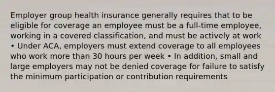 Employer group health insurance generally requires that to be eligible for coverage an employee must be a full-time employee, working in a covered classification, and must be actively at work • Under ACA, employers must extend coverage to all employees who work more than 30 hours per week • In addition, small and large employers may not be denied coverage for failure to satisfy the minimum participation or contribution requirements