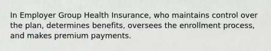 In Employer Group Health Insurance, who maintains control over the plan, determines benefits, oversees the enrollment process, and makes premium payments.