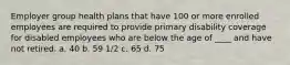 Employer group health plans that have 100 or more enrolled employees are required to provide primary disability coverage for disabled employees who are below the age of ____ and have not retired. a. 40 b. 59 1/2 c. 65 d. 75