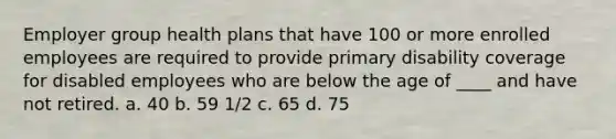 Employer group health plans that have 100 or more enrolled employees are required to provide primary disability coverage for disabled employees who are below the age of ____ and have not retired. a. 40 b. 59 1/2 c. 65 d. 75