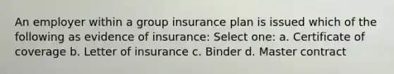 An employer within a group insurance plan is issued which of the following as evidence of insurance: Select one: a. Certificate of coverage b. Letter of insurance c. Binder d. Master contract