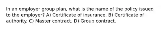 In an employer group plan, what is the name of the policy issued to the employer? A) Certificate of insurance. B) Certificate of authority. C) Master contract. D) Group contract.