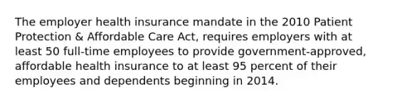 The employer health insurance mandate in the 2010 Patient Protection & Affordable Care Act, requires employers with at least 50 full-time employees to provide government-approved, affordable health insurance to at least 95 percent of their employees and dependents beginning in 2014.