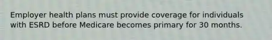 Employer health plans must provide coverage for individuals with ESRD before Medicare becomes primary for 30 months.