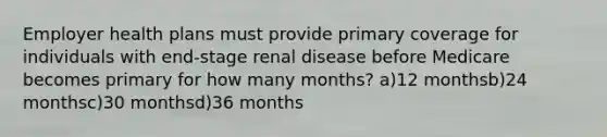 Employer health plans must provide primary coverage for individuals with end-stage renal disease before Medicare becomes primary for how many months? a)12 monthsb)24 monthsc)30 monthsd)36 months