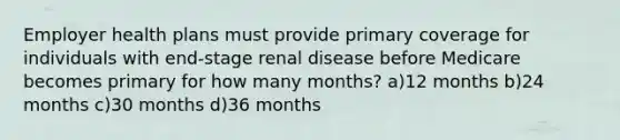 Employer health plans must provide primary coverage for individuals with end-stage renal disease before Medicare becomes primary for how many months? a)12 months b)24 months c)30 months d)36 months