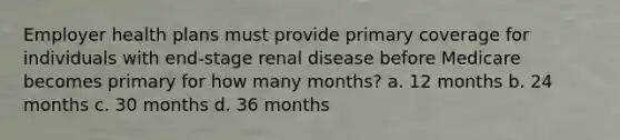 Employer health plans must provide primary coverage for individuals with end-stage renal disease before Medicare becomes primary for how many months? a. 12 months b. 24 months c. 30 months d. 36 months