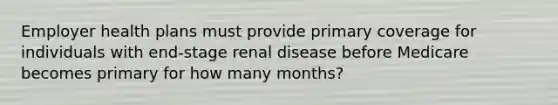 Employer health plans must provide primary coverage for individuals with end-stage renal disease before Medicare becomes primary for how many months?