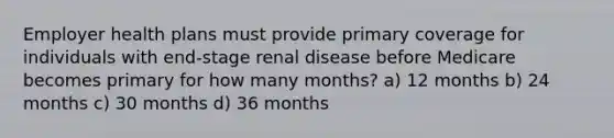 Employer health plans must provide primary coverage for individuals with end-stage renal disease before Medicare becomes primary for how many months? a) 12 months b) 24 months c) 30 months d) 36 months