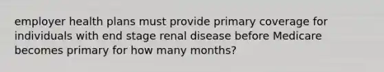 employer health plans must provide primary coverage for individuals with end stage renal disease before Medicare becomes primary for how many months?