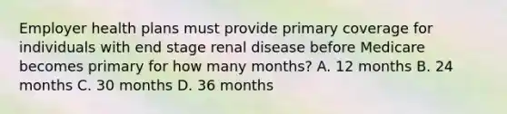 Employer health plans must provide primary coverage for individuals with end stage renal disease before Medicare becomes primary for how many months? A. 12 months B. 24 months C. 30 months D. 36 months