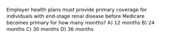 Employer health plans must provide primary coverage for individuals with end-stage renal disease before Medicare becomes primary for how many months? A) 12 months B) 24 months C) 30 months D) 36 months