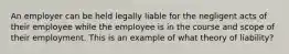 An employer can be held legally liable for the negligent acts of their employee while the employee is in the course and scope of their employment. This is an example of what theory of liability?