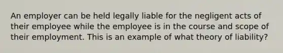 An employer can be held legally liable for the negligent acts of their employee while the employee is in the course and scope of their employment. This is an example of what theory of liability?