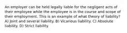 An employer can be held legally liable for the negligent acts of their employee while the employee is in the course and scope of their employment. This is an example of what theory of liability? A) Joint and several liability. B) Vicarious liability. C) Absolute liability. D) Strict liability.