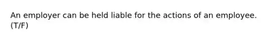 An employer can be held liable for the actions of an employee. (T/F)