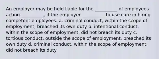 An employer may be held liable for the __________ of employees acting __________, if the employer __________ to use care in hiring competent employees. a. criminal conduct, within the scope of employment, breached its own duty b. intentional conduct, within the scope of employment, did not breach its duty c. tortious conduct, outside the scope of employment, breached its own duty d. criminal conduct, within the scope of employment, did not breach its duty