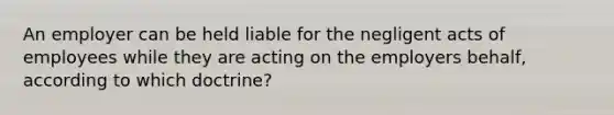 An employer can be held liable for the negligent acts of employees while they are acting on the employers behalf, according to which doctrine?