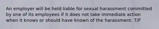 An employer will be held liable for sexual harassment committed by one of its employees if it does not take immediate action when it knows or should have known of the harassment. T/F