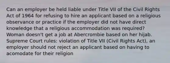 Can an employer be held liable under Title VII of the Civil Rights Act of 1964 for refusing to hire an applicant based on a religious observance or practice if the employer did not have direct knowledge that a religious accommodation was required? Woman doesn't get a job at Abercrombie based on her hijab. Supreme Court rules: violation of Title VII (Civil Rights Act), an employer should not reject an applicant based on having to acomodate for their religion