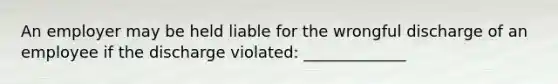 An employer may be held liable for the wrongful discharge of an employee if the discharge violated: _____________