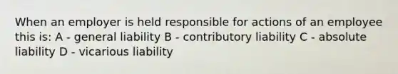 When an employer is held responsible for actions of an employee this is: A - general liability B - contributory liability C - absolute liability D - vicarious liability