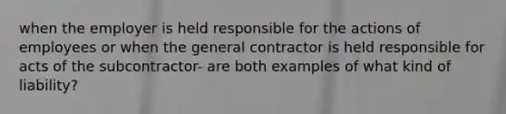 when the employer is held responsible for the actions of employees or when the general contractor is held responsible for acts of the subcontractor- are both examples of what kind of liability?