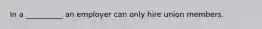 In a __________ an employer can only hire union members.