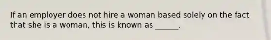 If an employer does not hire a woman based solely on the fact that she is a woman, this is known as ______.