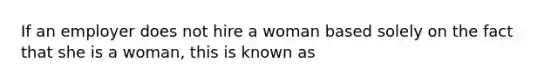 If an employer does not hire a woman based solely on the fact that she is a woman, this is known as