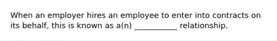 When an employer hires an employee to enter into contracts on its behalf, this is known as a(n) ___________ relationship.